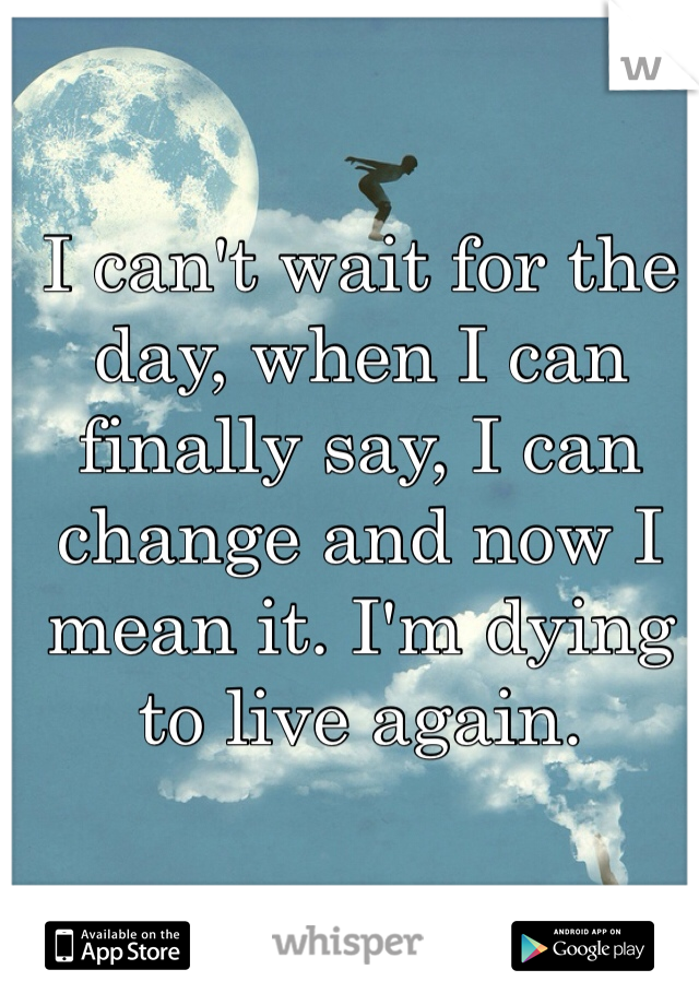 I can't wait for the day, when I can finally say, I can change and now I mean it. I'm dying to live again. 