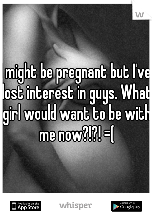 I might be pregnant but I've lost interest in guys. What girl would want to be with me now?!?! =(