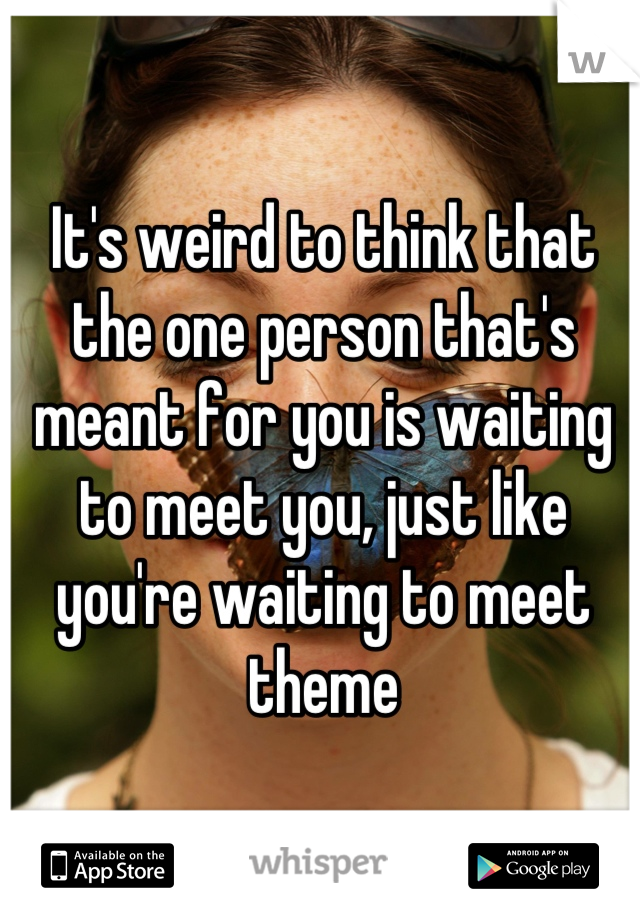 It's weird to think that the one person that's meant for you is waiting to meet you, just like you're waiting to meet theme