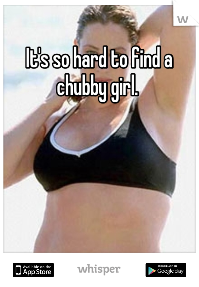 It's so hard to find a chubby girl. 