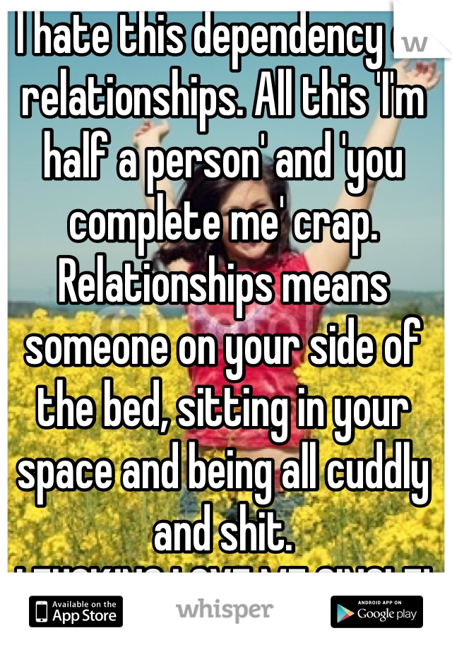 I hate this dependency on relationships. All this 'I'm half a person' and 'you complete me' crap. Relationships means someone on your side of the bed, sitting in your space and being all cuddly and shit.
I FUCKING LOVE ME SINGLE!