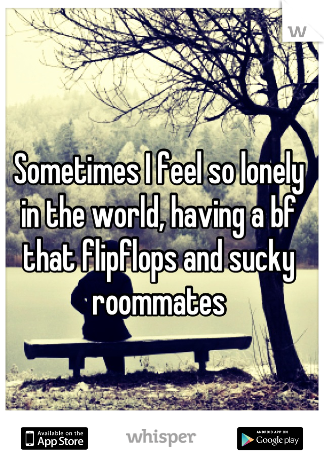 Sometimes I feel so lonely in the world, having a bf that flipflops and sucky roommates