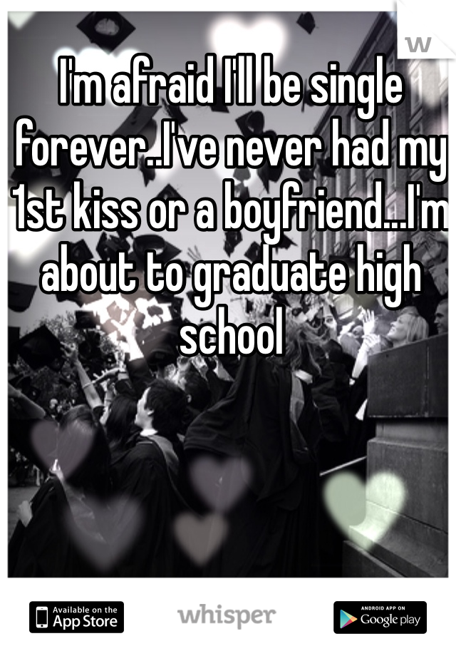 I'm afraid I'll be single forever..I've never had my 1st kiss or a boyfriend...I'm about to graduate high school