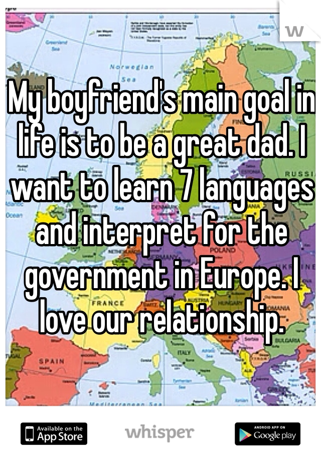My boyfriend's main goal in life is to be a great dad. I want to learn 7 languages and interpret for the government in Europe. I love our relationship.