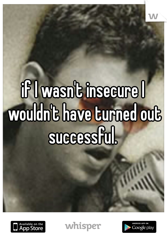 if I wasn't insecure I wouldn't have turned out successful. 