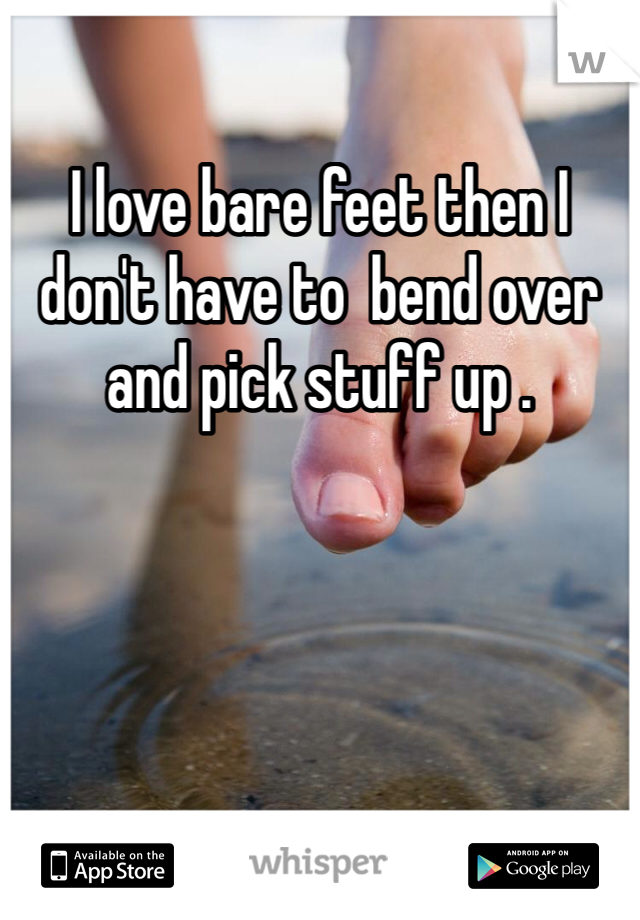 I love bare feet then I don't have to  bend over and pick stuff up . 