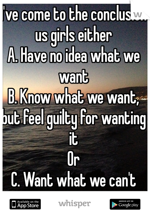 I've come to the conclusion us girls either
A. Have no idea what we want
B. Know what we want, but feel guilty for wanting it
Or
C. Want what we can't have