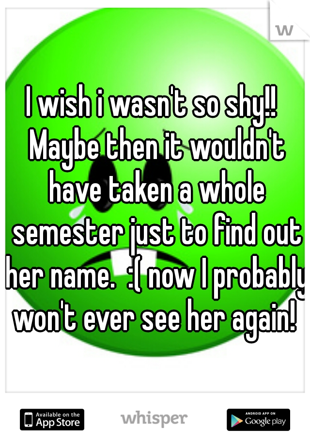 I wish i wasn't so shy!!  Maybe then it wouldn't have taken a whole semester just to find out her name.  :( now I probably won't ever see her again! 