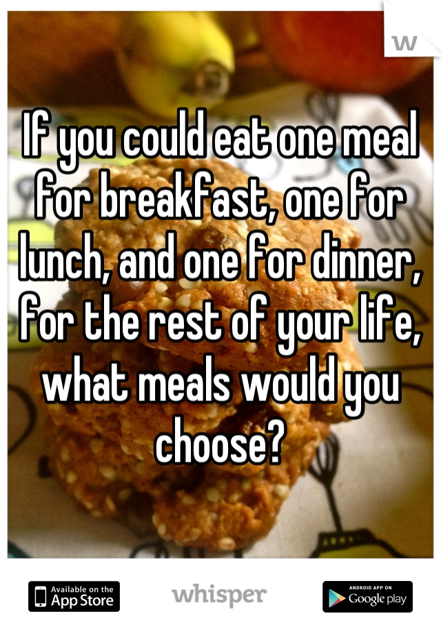 If you could eat one meal for breakfast, one for lunch, and one for dinner, for the rest of your life, what meals would you choose?