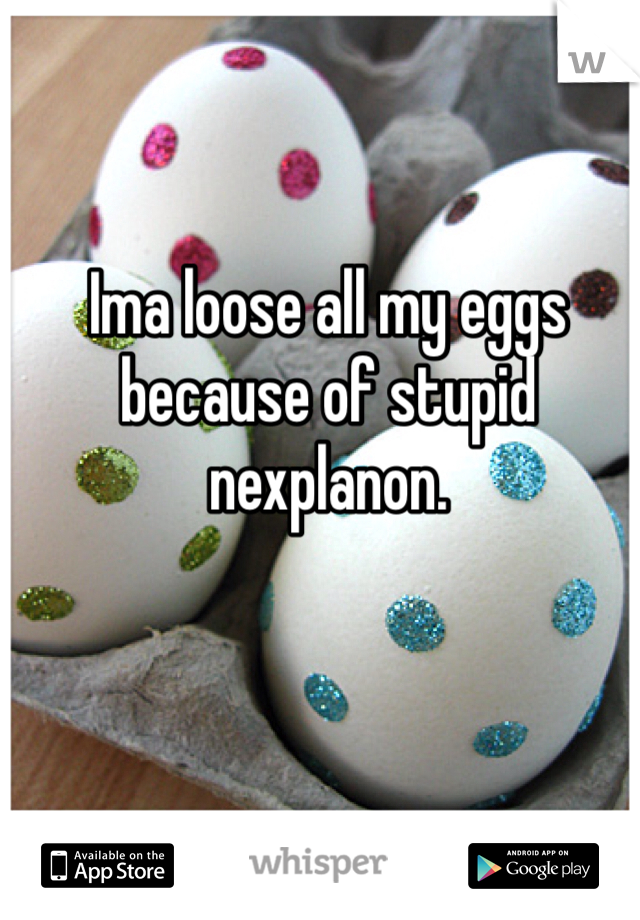 Ima loose all my eggs because of stupid nexplanon.