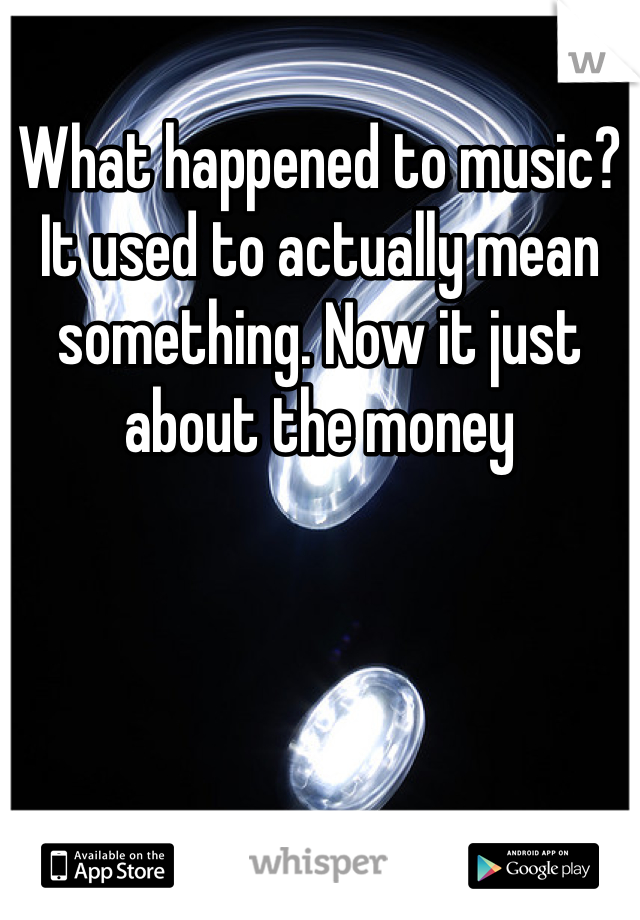 What happened to music? It used to actually mean something. Now it just about the money