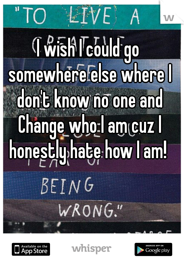 I wish I could go somewhere else where I don't know no one and Change who I am cuz I honestly hate how I am! 
