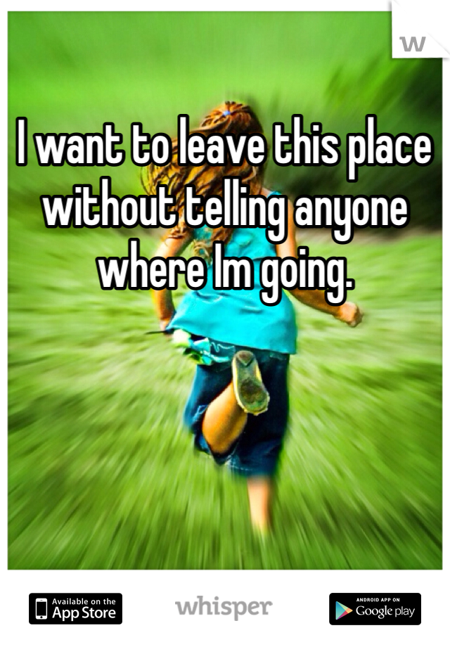 I want to leave this place without telling anyone where Im going.