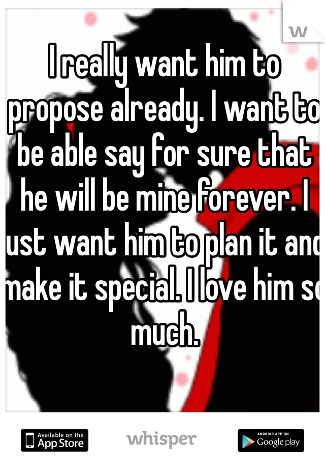 I really want him to propose already. I want to be able say for sure that he will be mine forever. I just want him to plan it and make it special. I love him so much. 