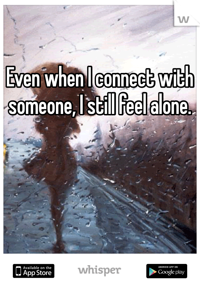 Even when I connect with someone, I still feel alone. 
