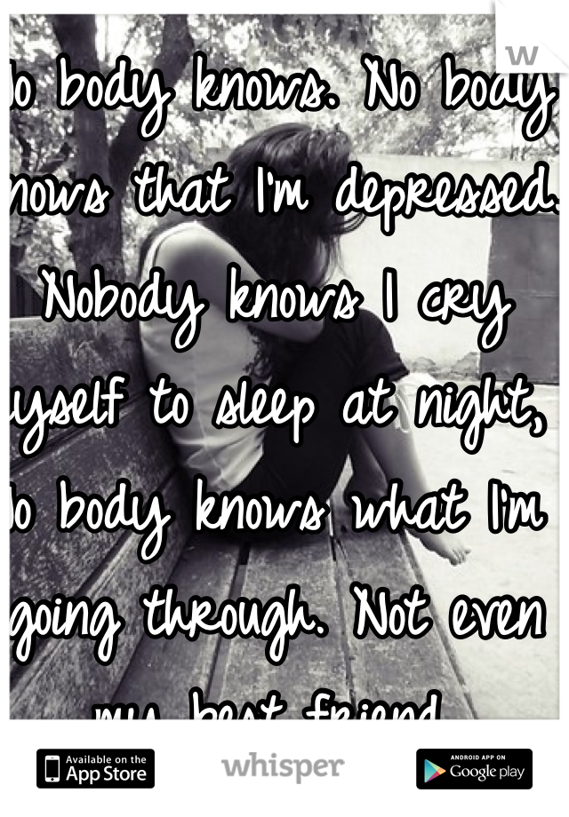 No body knows. No body knows that I'm depressed. Nobody knows I cry myself to sleep at night, No body knows what I'm going through. Not even my best friend.