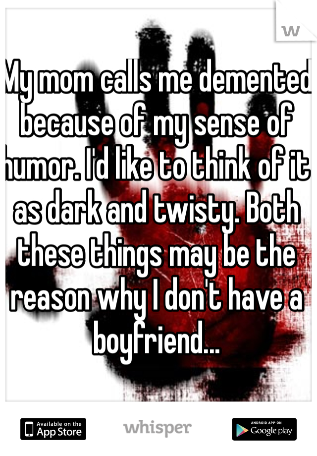 My mom calls me demented because of my sense of humor. I'd like to think of it as dark and twisty. Both these things may be the reason why I don't have a boyfriend...