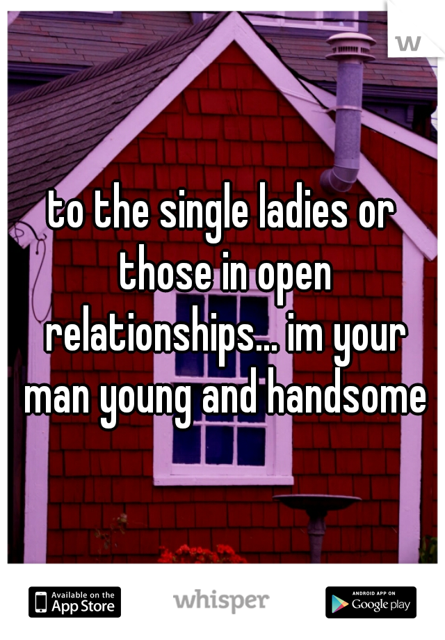 to the single ladies or those in open relationships... im your man young and handsome
