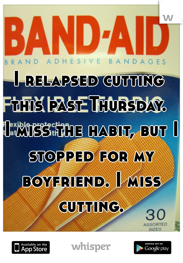 I relapsed cutting this past Thursday.  I miss the habit, but I stopped for my boyfriend. I miss cutting.