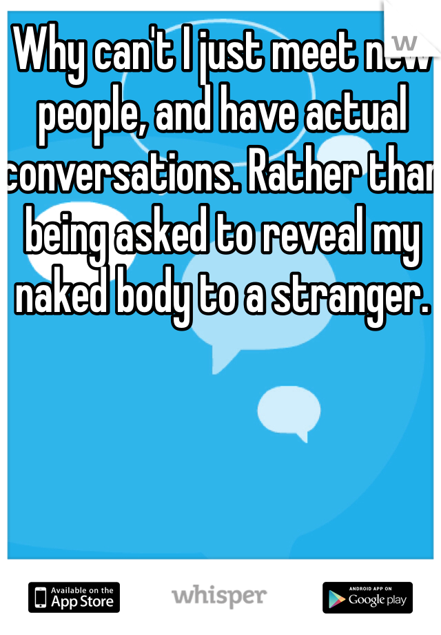 Why can't I just meet new people, and have actual conversations. Rather than being asked to reveal my naked body to a stranger. 