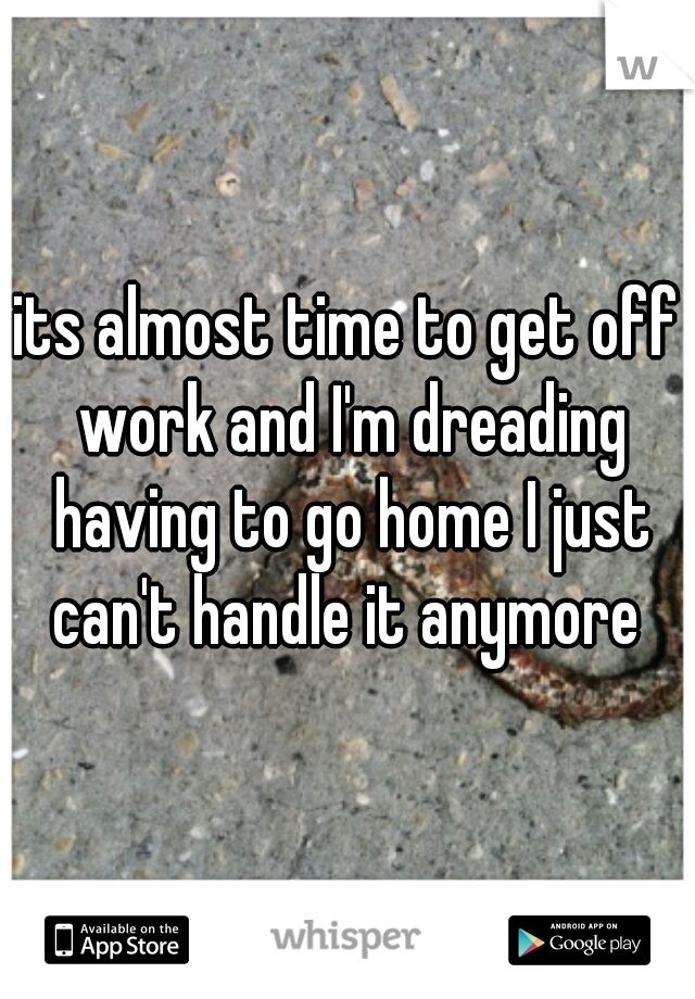 its almost time to get off work and I'm dreading having to go home I just can't handle it anymore 