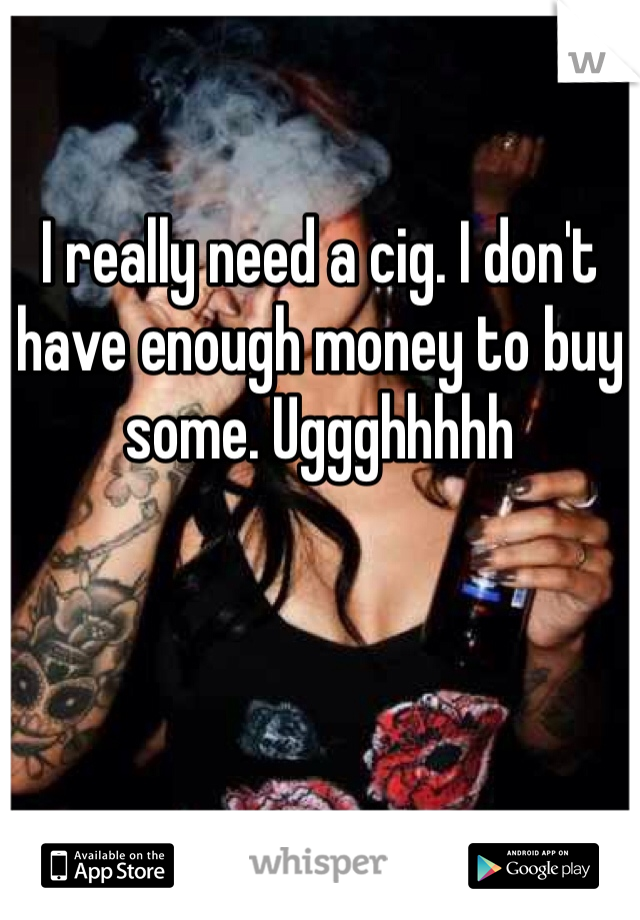 I really need a cig. I don't have enough money to buy some. Uggghhhhh