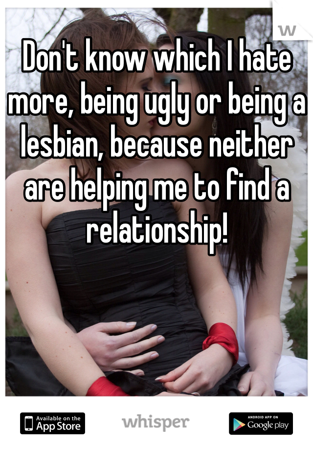 Don't know which I hate more, being ugly or being a lesbian, because neither are helping me to find a relationship!