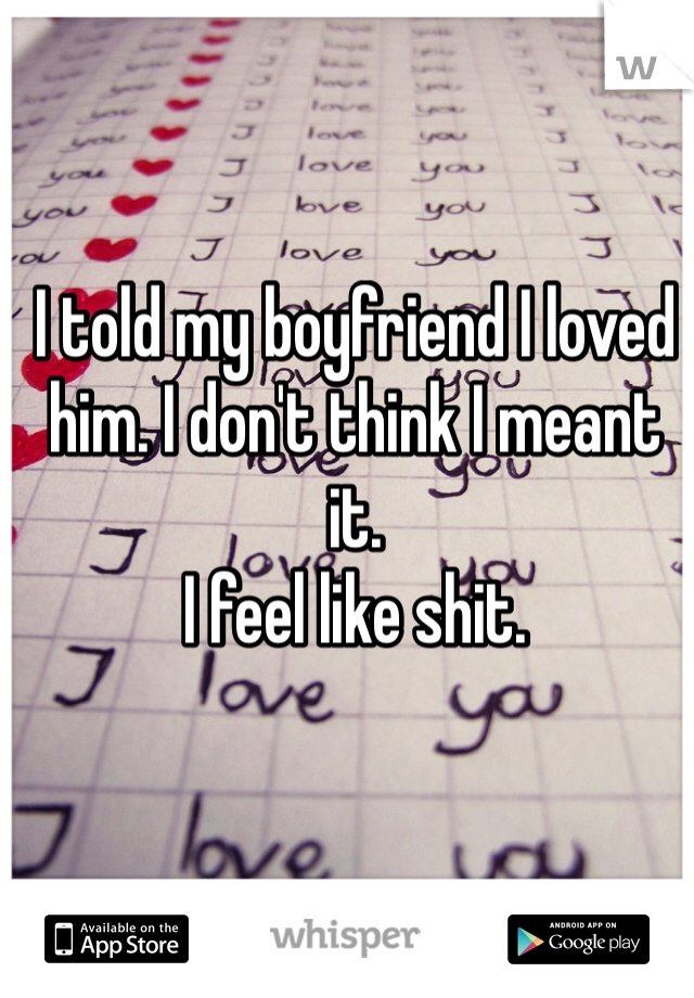 I told my boyfriend I loved him. I don't think I meant it. 
I feel like shit.