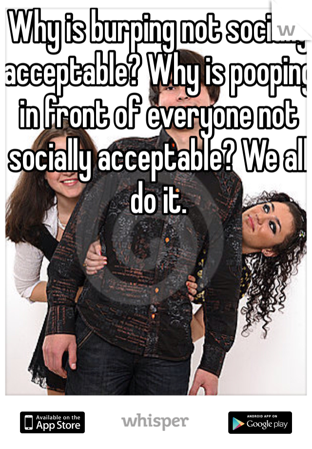 Why is burping not socially acceptable? Why is pooping in front of everyone not socially acceptable? We all do it. 
