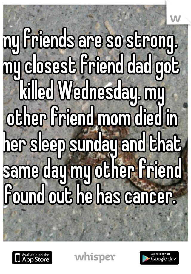 my friends are so strong. 
my closest friend dad got killed Wednesday. my other friend mom died in her sleep sunday and that same day my other friend found out he has cancer. 