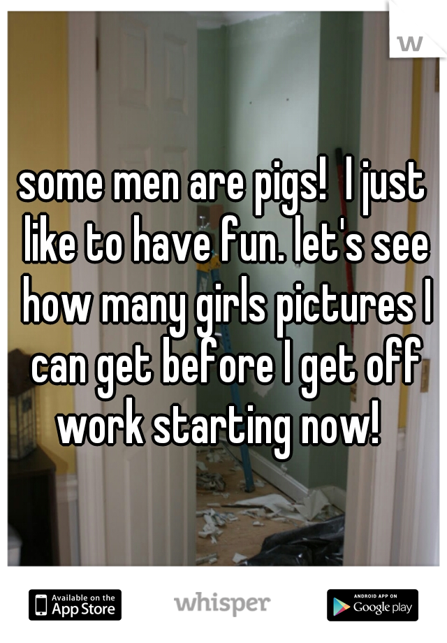 some men are pigs!  I just like to have fun. let's see how many girls pictures I can get before I get off work starting now!  
