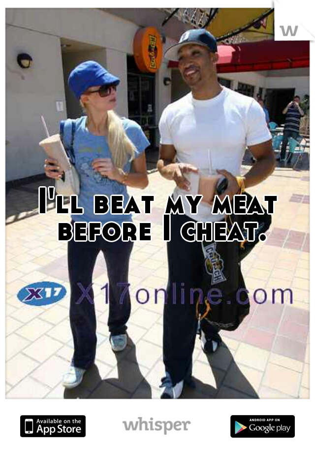 I'll beat my meat before I cheat.