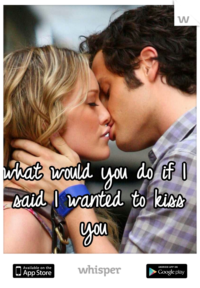 what would you do if I said I wanted to kiss you 