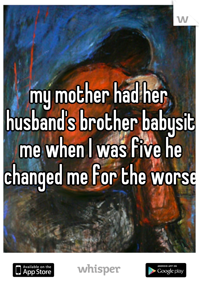 my mother had her husband's brother babysit me when I was five he changed me for the worse 
