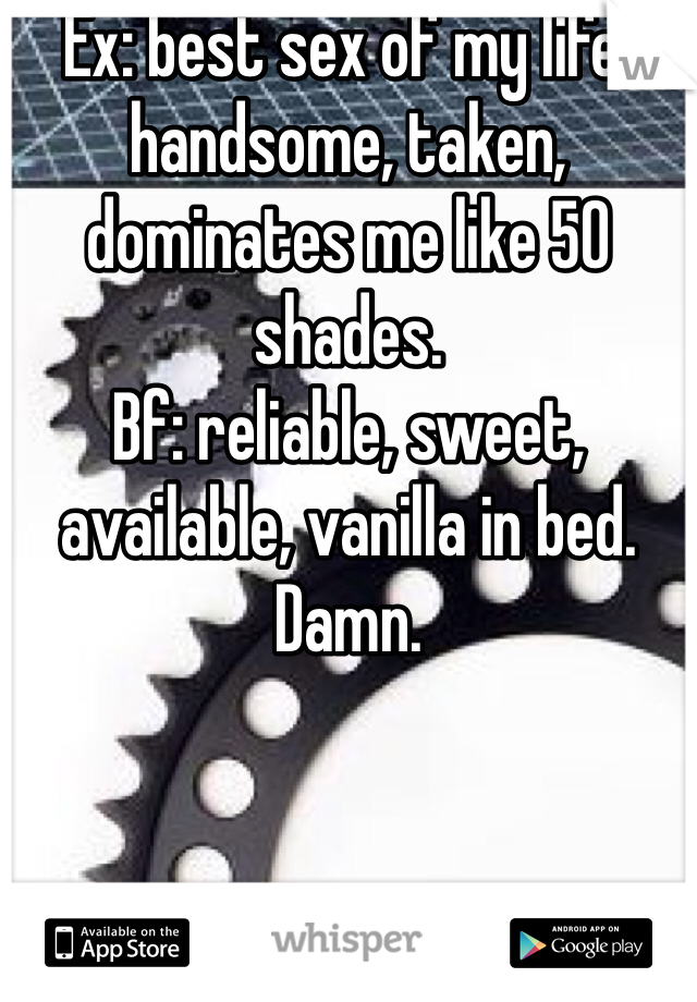 Ex: best sex of my life, handsome, taken, dominates me like 50 shades. 
Bf: reliable, sweet, available, vanilla in bed. 
Damn. 