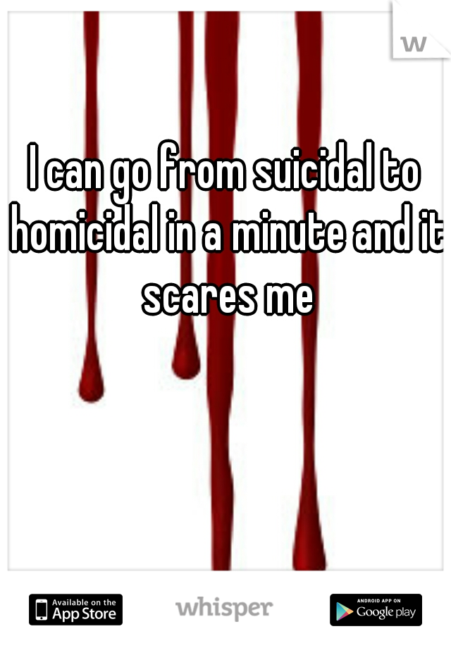 I can go from suicidal to homicidal in a minute and it scares me