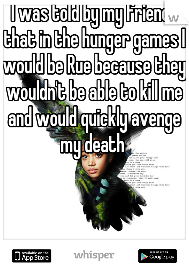 I was told by my friends that in the hunger games I would be Rue because they wouldn't be able to kill me and would quickly avenge my death 