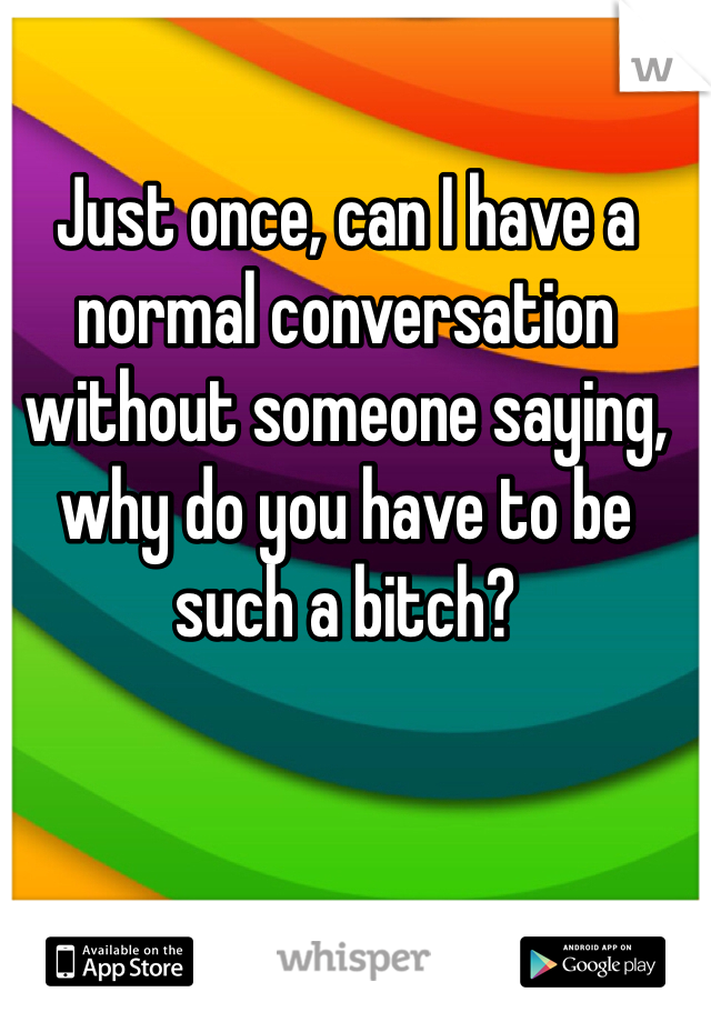 Just once, can I have a normal conversation without someone saying, why do you have to be such a bitch? 