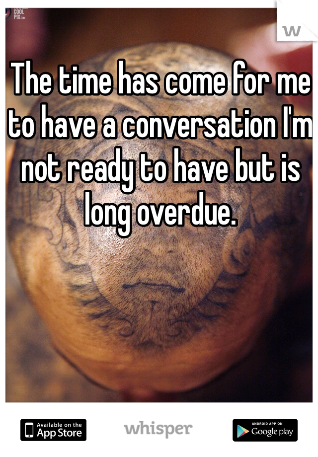 The time has come for me to have a conversation I'm not ready to have but is long overdue. 