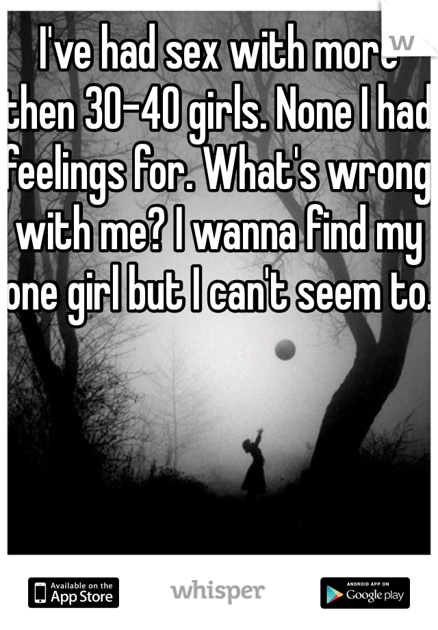 I've had sex with more then 30-40 girls. None I had feelings for. What's wrong with me? I wanna find my one girl but I can't seem to.