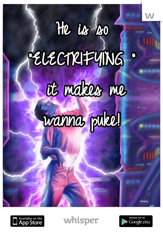 He is so 
"ELECTRIFYING "
 it makes me 
wanna puke! 