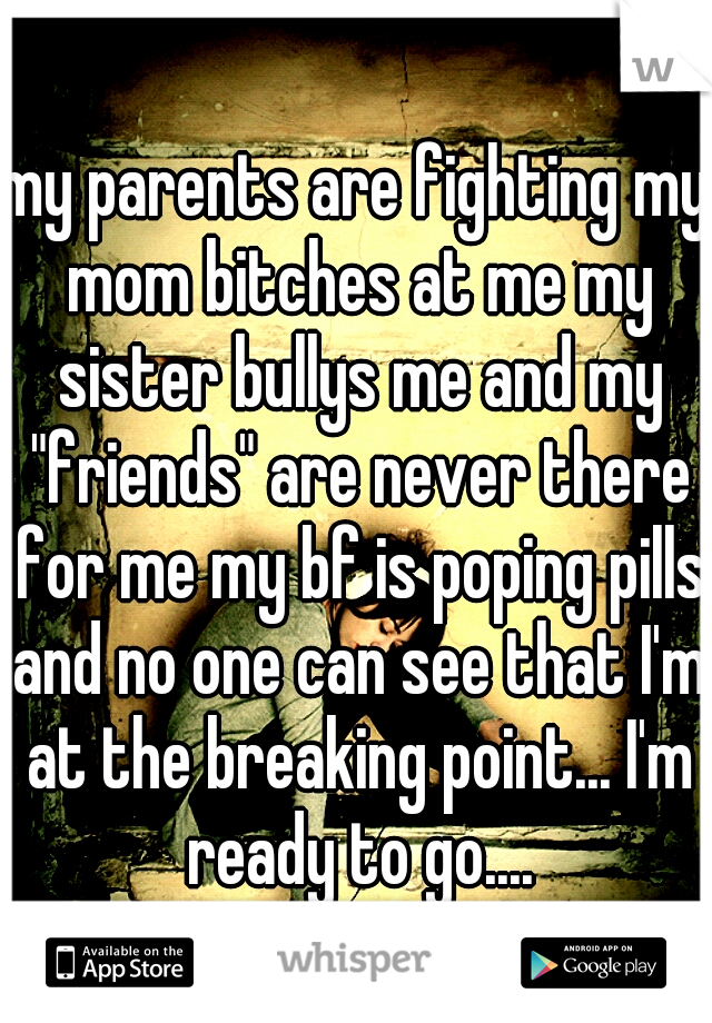 my parents are fighting my mom bitches at me my sister bullys me and my "friends" are never there for me my bf is poping pills and no one can see that I'm at the breaking point... I'm ready to go....