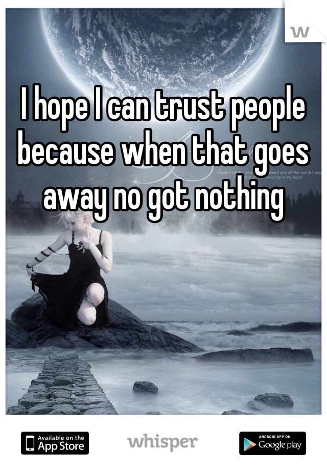I hope I can trust people because when that goes away no got nothing