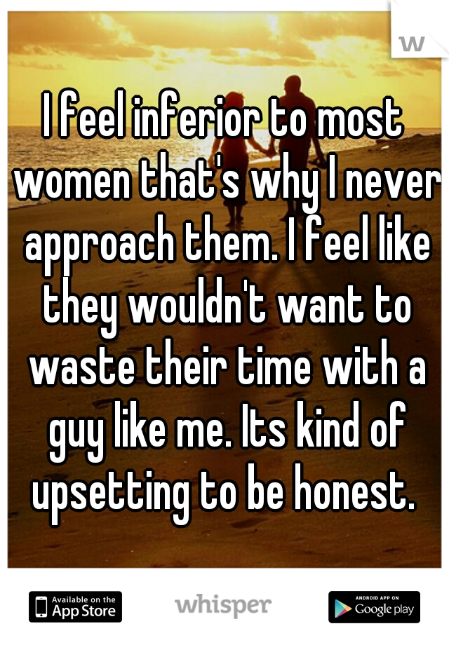 I feel inferior to most women that's why I never approach them. I feel like they wouldn't want to waste their time with a guy like me. Its kind of upsetting to be honest. 