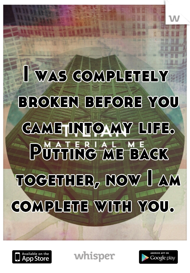 I was completely broken before you came into my life. Putting me back together, now I am complete with you.  