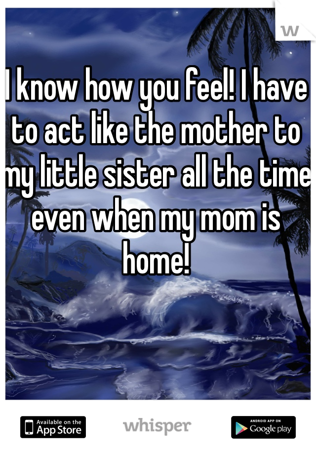 I know how you feel! I have to act like the mother to my little sister all the time even when my mom is home!