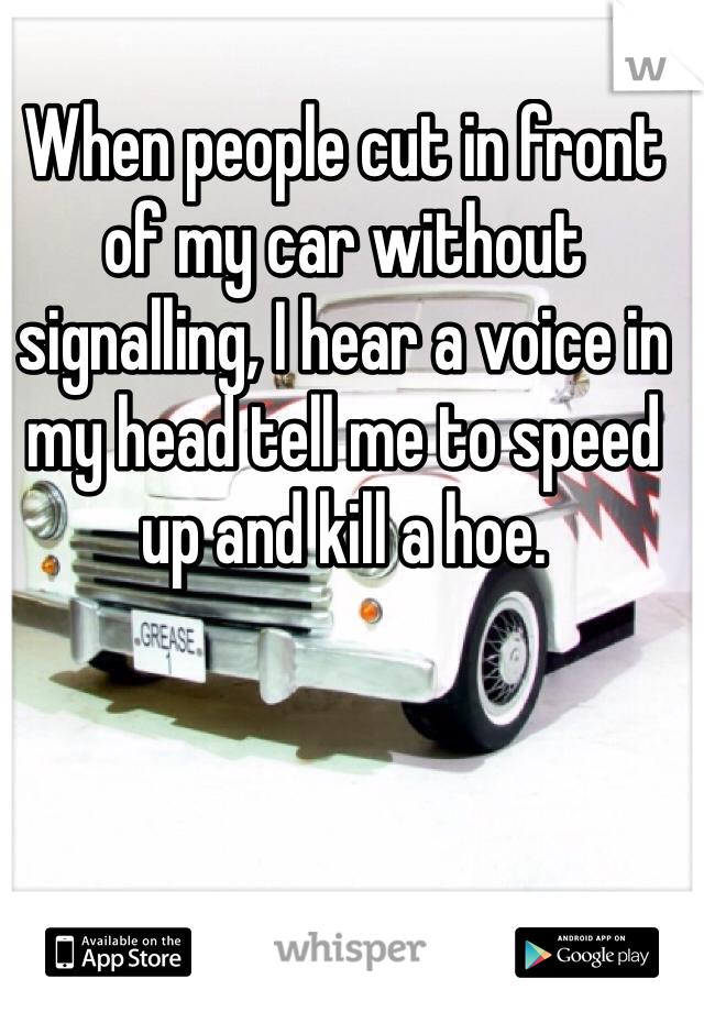 When people cut in front of my car without signalling, I hear a voice in my head tell me to speed up and kill a hoe.