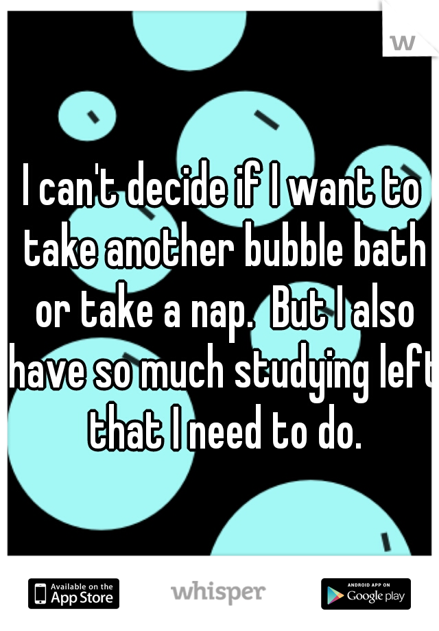 I can't decide if I want to take another bubble bath or take a nap.  But I also have so much studying left that I need to do.