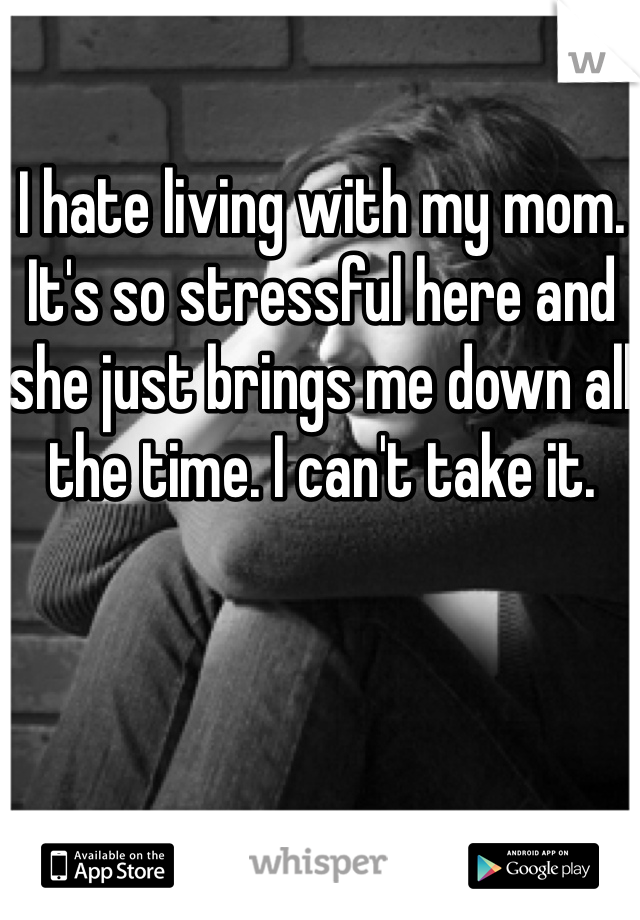 I hate living with my mom. It's so stressful here and she just brings me down all the time. I can't take it. 