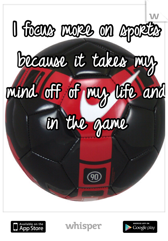 I focus more on sports because it takes my mind off of my life and in the game